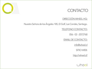 CONTACTO
                                       DIRECCIÓN WHEEL HQ:

Nuestra Señora de los Ángeles 185, El Golf, Las Condes, Santiago.

                                      TELEFONO CONTACTO:

                                              056 - 02 - 2072768

                                        EMAIL DE CONTACTO:

                                                   info@wheel.cl

                                                     SITIO WEB:

                                                  http://wheel.cl/
 