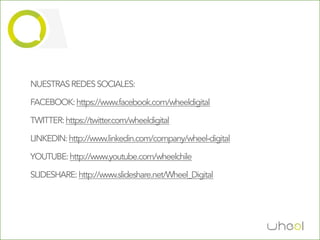 NUESTRAS REDES SOCIALES:

FACEBOOK: https://www.facebook.com/wheeldigital

TWITTER: https://twitter.com/wheeldigital

LINKEDIN: http://www.linkedin.com/company/wheel-digital

YOUTUBE: http://www.youtube.com/wheelchile

SLIDESHARE: http://www.slideshare.net/Wheel_Digital
 