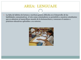 AREA: LENGUAJE 
 La falta de hábitos de lectura y escritura genera dificulta en el desarrollo de las 
habilidades comunicativas. el reto como orientadores es permitirle a nuestros estudiantes 
que se adentren al maravilloso mundo de la lectoescritura y conozcan el camino a 
prácticas educativas aplicables a su entorno. 
 