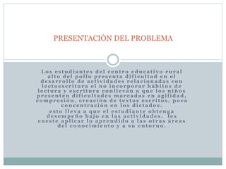 PRESENTACIÓN DEL PROBLEMA 
Lo s e s tudi ant e s de l c ent ro educ a t i vo rur a l 
a l to de l po l lo pr e s ent a di f i cul t ad en e l 
de s a r ro l lo de a c t i v idade s r e l a c ionada s c on 
l e c to e s c r i tur a e l no inc o rpo r a r hábi to s de 
l e c tur a y e s c r i tur a c onl l e v an a que lo s niños 
pr e s ent en di f i cul t ade s ma r c ada s en a g i l idad, 
c ompr e s ión, c r e a c ión de t e x to s e s c r i to s , po c a 
c onc ent r a c ión en lo s di c t ado s . 
e s to l l e v a a que e l e s tudi ant e obt eng a 
de s empeño ba jo en l a s a c t i v idade s . l e s 
cue s t e apl i c a r lo apr endido a l a s o t r a s á r e a s 
de l c ono c imi ent o y a su ent o rno . 
 