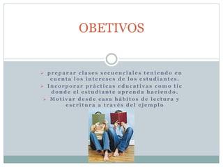 OBETIVOS 
 pr epa r a r c l a s e s s e cuenc i a l e s t eni endo en 
cuent a lo s int e r e s e s de lo s e s tudi ant e s . 
 Inc o rpo r a r pr á c t i c a s educ a t i v a s c omo t i c 
donde e l e s tudi ant e apr enda ha c i endo . 
 Mo t i v a r de sde c a s a hábi to s de l e c tur a y 
e s c r i tur a a t r a v é s de l e j empl o 
 