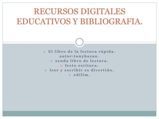 RECURSOS DIGITALES 
EDUCATIVOS Y BIBLIOGRAFIA. 
 El l ibro de l a l e c tur a r ápida . 
auto r : tonyba z an . 
 s enda l ibro de l e c tur a . 
 l e c to e s r i tur a . 
 l e e r y e s c r ibi r e s di v e r t ido . 
 edi l im. 
 