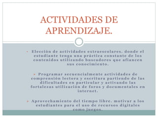 ACTIVIDADES DE 
APRENDIZAJE. 
• El e c c ión de a c t i v idade s e x t r a e s c o l a r e s . donde e l 
e s tudi ant e t eng a una pr á c t i c a c ons t ant e de l o s 
c ont enidos ut i l i z ando bus c ado r e s que a f i anc en 
sus c ono c imi ento. 
 Pro g r ama r s e cuenc i a lment e a c t i v idade s de 
c ompr ens ión l e c to r a y e s c r i tur a pa r t i endo de l a s 
di f i cul t ade s en pa r t i cul a r y a c t i v ando l a s 
fo r t a l e z a s ut i l i z a c ión de fo ro s y do cument a l e s en 
int e rne t . 
 Apro v e chami ento de l t i empo l ibr e . mo t i v a r a l o s 
e s tudi ant e s pa r a e l uso de r e cur so s di g i t a l e s 
c omo jue go s . 
 