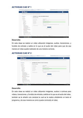 ACTIVIDAD CAE Nº 1
Desarrollo:
En esta clase se realizo un video utilizando imágenes, audios, transiciones, y
fundido de entrada y salida en lo que es el audio del video para que de esa
manera el video quede realizado de una manera correcta.
ACTIVIDAD CAE Nº 2
Desarrollo:
En esta clase se realizó un video utilizando imágenes, audios o cortinas para
videos, transiciones, y fundido de entrada y salida en lo que es el audio del video,
también se le añadió una caratula la cual se la realizo añadiendo un texto el
programa y de esa manera es como queda concluido el video.
 