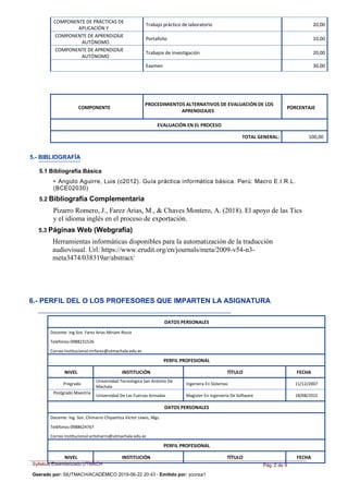 Syllabus Estandarizado UTMACH
Geerado por: SIUTMACH/ACADÉMICO 2019-06-22 20:43 - Emitido por: yconza1
Pág. 2 de 9
COMPONENTE DE PRÁCTICAS DE
APLICACIÓN Y
Trabajo práctico de laboratorio 20,00
COMPONENTE DE APRENDIZAJE
AUTÓNOMO
Portafolio 10,00
COMPONENTE DE APRENDIZAJE
AUTÓNOMO
Trabajos de investigación 20,00
Examen 30,00
COMPONENTE
PROCEDIMIENTOS ALTERNATIVOS DE EVALUACIÓN DE LOS
APRENDIZAJES
PORCENTAJE
EVALUACIÓN EN EL PROCESO
TOTAL GENERAL: 100,00
5.- BIBLIOGRAFÍA
5.1 Bibliografía Básica
• Angulo Aguirre, Luis (c2012). Guía práctica informática básica. Perú: Macro E.I.R.L.
(BCE02030)
5.2 Bibliografía Complementaria
Pizarro Romero, J., Farez Arias, M., & Chaves Montero, A. (2018). El apoyo de las Tics
y el idioma inglés en el proceso de exportación.
5.3 Páginas Web (Webgrafía)
Herramientas informáticas disponibles para la automatización de la traducción
audiovisual. Url: https://www.erudit.org/en/journals/meta/2009-v54-n3-
meta3474/038319ar/abstract/
6.- PERFIL DEL O LOS PROFESORES QUE IMPARTEN LA ASIGNATURA
DATOS PERSONALES
Docente: Ing.Sist. Farez Arias Miriam Rocio
Teléfonos:0988231526
Correo Institucional:mrfarez@utmachala.edu.ec
PERFIL PROFESIONAL
NIVEL INSTITUCIÓN TÍTULO FECHA
Pregrado
Universidad Tecnologica San Antonio De
Machala
Ingeniera En Sistemas 11/12/2007
Postgrado Maestria
Universidad De Las Fuerzas Armadas Magister En Ingenieria De Software 18/08/2015
DATOS PERSONALES
Docente: Ing. Sist. Chimarro Chipantiza Victor Lewis, Mgs.
Teléfonos:0988624767
Correo Institucional:vchimarro@utmachala.edu.ec
PERFIL PROFESIONAL
NIVEL INSTITUCIÓN TÍTULO FECHA
 