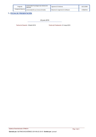 Syllabus Estandarizado UTMACH
Geerado por: SIUTMACH/ACADÉMICO 2019-06-22 20:43 - Emitido por: yconza1
Pág. 3 de 9
Pregrado
Universidad Tecnologica San Antonio De
Machala
Ingeniero En Sistemas 16/11/2005
Postgrado Maestria
Universidad De Las Fuerzas Armadas Maestria En Ingeniería En Software 17/08/2015
7.- FECHA DE PRESENTACIÓN
22 junio 2019
Fecha de Creación: 09 abril 2019 Fecha de Finalización: 01 mayo 2019
 