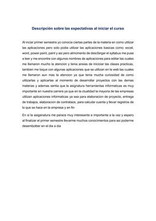 Descripción sobre las expectativas al iniciar el curso
Al inciar primer semestre yo conocia ciertas partes de la materia en como utilizar
las aplicaciones pero solo podia utilizar las aplicaciones basicas como: excel,
word, power point, paint y asi pero almomento de descfargar el syllabus me puse
a leer y me encontre con algunos nombres de aplicaciones para editar las cuales
me llamaron mucho la atencion y tenia ansias de iniciciar las clases practicas,
tambien me toque con algunas aplicaciones que se utilizan en la web las cuales
me llamaron aun mas la atencion ya que tenia mucha curiosidad de como
utilizarlas y aplicarlas al momento de desarrollar proyectos con las demas
materias y ademas sentia que la asignatura herramientas informaticas es muy
importante en nuestra carrera ya que en la ctualidad la mayoria de las empresas
utilizan aplicaciones informaticas ya sea para elaboracion de proyecto, entrega
de trabajos, elaboracion de contrataos, para calcular cuenta y llevar registros de
lo que se hace en la empresa y en fin
En si la asiganatura me parace muy interesante e importante a la vez y espero
al finalizar el primer semestre llevarme muchos conocimientos para asi poderme
desembolber en el dia a dia
 