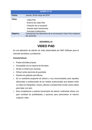 DESARROLLO
VIDEO PAD
Es una aplicación de edición de vídeo desarrollada por NHC Software para el
mercado doméstico y profesional.
Características:
• Posee tutoriales propios.
• Compatible con la mayoría de formatos.
• Divide un fichero por escenas.
• Ofrece varias opciones de guardado.
• Soporte de grabado para Bluray.
• Es un excelente programa de edición y muy recomendados para aquellos
aficionados o profesionales de los medios audiovisuales que deseen evitar
un video con fotografías, música, efectos o simplemente montar varios videos
para dejar uno solo.
• Esta completísima y potente herramienta de edición multimedia ofrece una
gran cantidad de posibilidades y opciones para personalizar al máximo
cualquier video.
DIARIO N° 01
Fecha: Jueves, 09 de mayo de 2019
Tema: - Video Pad
- Entorno de video Pad
- Creación de un proyecto
- Insertar texto transiciones
- Actividad Colaborativa
Objetivo: Caracterizar los elementos de la herramienta Video Pad mediante
las opciones.
 