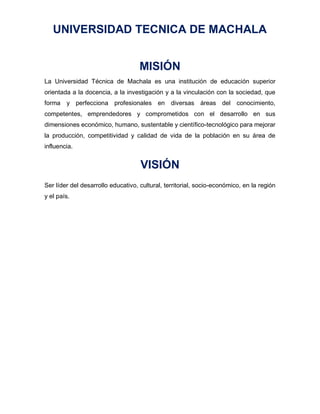 UNIVERSIDAD TECNICA DE MACHALA
MISIÓN
La Universidad Técnica de Machala es una institución de educación superior
orientada a la docencia, a la investigación y a la vinculación con la sociedad, que
forma y perfecciona profesionales en diversas áreas del conocimiento,
competentes, emprendedores y comprometidos con el desarrollo en sus
dimensiones económico, humano, sustentable y científico-tecnológico para mejorar
la producción, competitividad y calidad de vida de la población en su área de
influencia.
VISIÓN
Ser líder del desarrollo educativo, cultural, territorial, socio-económico, en la región
y el país.
 