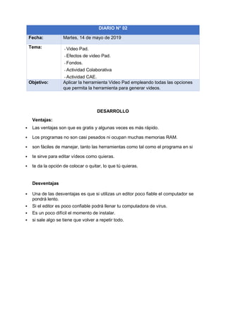 DESARROLLO
Ventajas:
▪ Las ventajas son que es gratis y algunas veces es más rápido.
▪ Los programas no son casi pesados ni ocupan muchas memorias RAM.
▪ son fáciles de manejar, tanto las herramientas como tal como el programa en si
▪ te sirve para editar vídeos como quieras.
▪ te da la opción de colocar o quitar, lo que tú quieras.
Desventajas
▪ Una de las desventajas es que si utilizas un editor poco fiable el computador se
pondrá lento.
▪ Si el editor es poco confiable podrá llenar tu computadora de virus.
▪ Es un poco difícil el momento de instalar.
▪ si sale algo se tiene que volver a repetir todo.
DIARIO N° 02
Fecha: Martes, 14 de mayo de 2019
Tema: - Video Pad.
- Efectos de video Pad.
- Fondos.
- Actividad Colaborativa
- Actividad CAE.
Objetivo: Aplicar la herramienta Video Pad empleando todas las opciones
que permita la herramienta para generar videos.
 