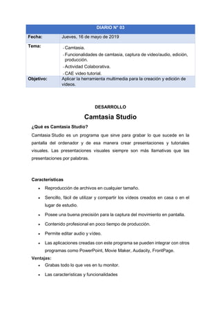 DESARROLLO
Camtasia Studio
¿Qué es Camtasia Studio?
Camtasia Studio es un programa que sirve para grabar lo que sucede en la
pantalla del ordenador y de esa manera crear presentaciones y tutoriales
visuales. Las presentaciones visuales siempre son más llamativas que las
presentaciones por palabras.
Características
• Reproducción de archivos en cualquier tamaño.
• Sencillo, fácil de utilizar y compartir los vídeos creados en casa o en el
lugar de estudio.
• Posee una buena precisión para la captura del movimiento en pantalla.
• Contenido profesional en poco tiempo de producción.
• Permite editar audio y vídeo.
• Las aplicaciones creadas con este programa se pueden integrar con otros
programas como PowerPoint, Movie Maker, Audacity, FrontPage.
Ventajas:
• Grabas todo lo que ves en tu monitor.
• Las características y funcionalidades
DIARIO N° 03
Fecha: Jueves, 16 de mayo de 2019
Tema: - Camtasia.
- Funcionalidades de camtasia, captura de video/audio, edición,
producción.
- Actividad Colaborativa.
- CAE video tutorial.
Objetivo: Aplicar la herramienta multimedia para la creación y edición de
videos.
 