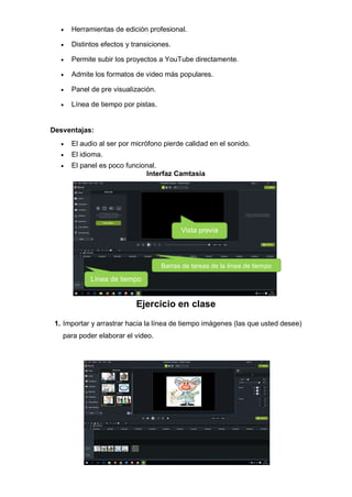 • Herramientas de edición profesional.
• Distintos efectos y transiciones.
• Permite subir los proyectos a YouTube directamente.
• Admite los formatos de video más populares.
• Panel de pre visualización.
• Línea de tiempo por pistas.
Desventajas:
• El audio al ser por micrófono pierde calidad en el sonido.
• El idioma.
• El panel es poco funcional.
Interfaz Camtasia
Ejercicio en clase
1. Importar y arrastrar hacia la línea de tiempo imágenes (las que usted desee)
para poder elaborar el video.
Línea de tiempo
Vista previa
Barras de tareas de la línea de tiempo
 