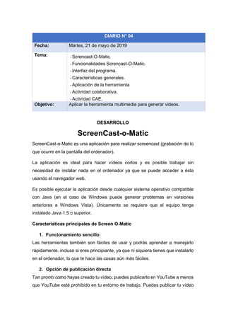 DESARROLLO
ScreenCast-o-Matic
ScreenCast-o-Matic es una aplicación para realizar screencast (grabación de lo
que ocurre en la pantalla del ordenador).
La aplicación es ideal para hacer vídeos cortos y es posible trabajar sin
necesidad de instalar nada en el ordenador ya que se puede acceder a ésta
usando el navegador web.
Es posible ejecutar la aplicación desde cualquier sistema operativo compatible
con Java (en el caso de Windows puede generar problemas en versiones
anteriores a Windows Vista). Únicamente se requiere que el equipo tenga
instalado Java 1.5 o superior.
Características principales de Screen O-Matic
1. Funcionamiento sencillo
Las herramientas también son fáciles de usar y podrás aprender a manejarlo
rápidamente, incluso si eres principiante, ya que ni siquiera tienes que instalarlo
en el ordenador, lo que te hace las cosas aún más fáciles.
2. Opción de publicación directa
Tan pronto como hayas creado tu vídeo, puedes publicarlo en YouTube a menos
que YouTube esté prohibido en tu entorno de trabajo. Puedes publicar tu vídeo
DIARIO N° 04
Fecha: Martes, 21 de mayo de 2019
Tema: - Screncast-O-Matic.
- Funcionalidades Screncast-O-Matic.
- Interfaz del programa.
- Características generales.
- Aplicación de la herramienta
- Actividad colaborativa.
- Actividad CAE.
Objetivo: Aplicar la herramienta multimedia para generar videos.
 