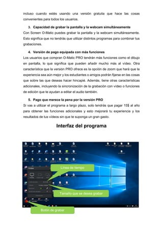 incluso cuando estés usando una versión gratuita que hace las cosas
convenientes para todos los usuarios.
3. Capacidad de grabar la pantalla y la webcam simultáneamente
Con Screen O-Matic puedes grabar la pantalla y la webcam simultáneamente.
Esto significa que no tendrás que utilizar distintos programas para combinar tus
grabaciones.
4. Versión de pago equipada con más funciones
Los usuarios que compran O-Matic PRO tendrán más funciones como el dibujo
en pantalla, lo que significa que pueden añadir mucho más al vídeo. Otra
característica que la versión PRO ofrece es la opción de zoom que hará que la
experiencia sea aún mejor y los estudiantes o amigos podrán fijarse en las cosas
que sobre las que deseas hacer hincapié. Además, tiene otras características
adicionales, incluyendo la sincronización de la grabación con vídeo o funciones
de edición que te ayudan a editar el audio también.
5. Pago que merece la pena por la versión PRO
Si vas a utilizar el programa a largo plazo, solo tendrás que pagar 15$ al año
para obtener las funciones adicionales y esto mejorará tu experiencia y los
resultados de tus vídeos sin que te suponga un gran gasto.
Interfaz del programa
Botón de grabar
Tamaño que se desea grabar
Línea de tiempo
 