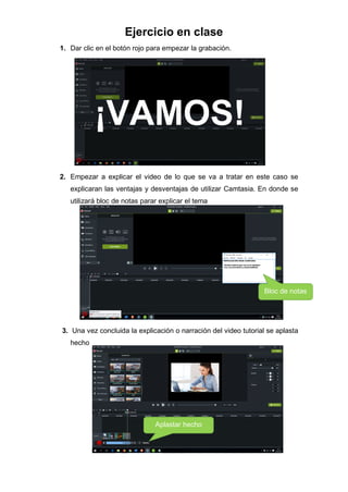 Ejercicio en clase
1. Dar clic en el botón rojo para empezar la grabación.
2. Empezar a explicar el video de lo que se va a tratar en este caso se
explicaran las ventajas y desventajas de utilizar Camtasia. En donde se
utilizará bloc de notas parar explicar el tema
3. Una vez concluida la explicación o narración del video tutorial se aplasta
hecho
Bloc de notas
Aplastar hecho
 