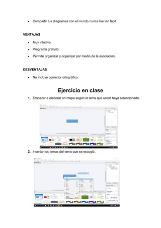 • Compartir tus diagramas con el mundo nunca fue tan fácil.
VENTAJAS
• Muy intuitivo
• Programa gratuito
• Permite organizar y organizar por medio de la asociación.
DESVENTAJAS
• No incluye corrector ortográfico.
Ejercicio en clase
1. Empezar a elaborar un mapa según el tema que usted haya seleccionado.
2. Insertar los temas del tema que se escogió.
 