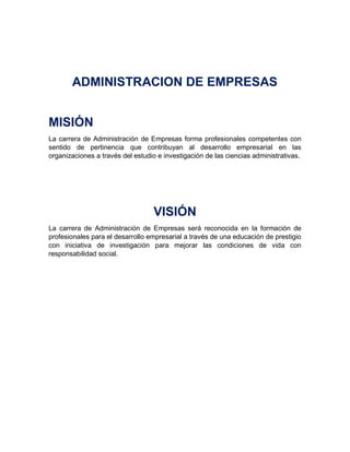 ADMINISTRACION DE EMPRESAS
MISIÓN
La carrera de Administración de Empresas forma profesionales competentes con
sentido de pertinencia que contribuyan al desarrollo empresarial en las
organizaciones a través del estudio e investigación de las ciencias administrativas.
VISIÓN
La carrera de Administración de Empresas será reconocida en la formación de
profesionales para el desarrollo empresarial a través de una educación de prestigio
con iniciativa de investigación para mejorar las condiciones de vida con
responsabilidad social.
 