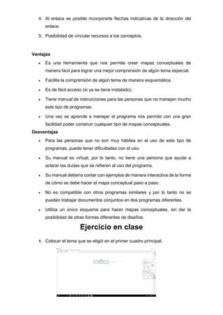 4. Al enlace es posible incorporarle flechas indicativas de la dirección del
enlace.
5. Posibilidad de vincular recursos a los conceptos.
Ventajas
• Es una herramienta que nos permite crear mapas conceptuales de
manera fácil para lograr una mejor comprensión de algún tema especial.
• Facilita la comprensión de algún tema de manera esquemática.
• Es de fácil acceso (si ya se tiene instalado).
• Tiene manual de instrucciones para las personas que no manejan mucho
este tipo de programas.
• Una vez se aprende a manejar el programa nos permite con una gran
facilidad poder construir cualquier tipo de mapas conceptuales.
Desventajas
• Para las personas que no son muy hábiles en el uso de este tipo de
programas, puede tener dificultades con el uso.
• Su manual es virtual, por lo tanto, no tiene una persona que ayude a
aclarar las dudas que se refieren al uso del programa.
• Su manual debería contar con ejemplos de manera interactiva de la forma
de cómo se debe hacer el mapa conceptual paso a paso.
• No es compatible con otros programas similares y por lo tanto no se
pueden trabajar documentos conjuntos en dos programas diferentes.
• Utiliza un único esquema para hacer mapas conceptuales, sin dar la
posibilidad de otras formas diferentes de diseños.
Ejercicio en clase
1. Colocar el tema que se eligió en el primer cuadro principal.
 