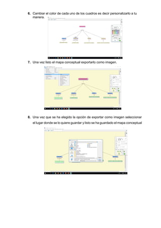 6. Cambiar el color de cada uno de los cuadros es decir personalizarlo a tu
manera.
7. Una vez listo el mapa conceptual exportarlo como imagen.
8. Una vez que se ha elegido la opción de exportar como imagen seleccionar
el lugar donde se lo quiere guardar y listo se ha guardado el mapa conceptual
 