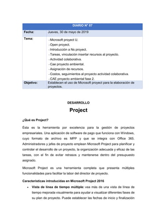 DESARROLLO
Project
¿Qué es Project?
Ésta es la herramienta por excelencia para la gestión de proyectos
empresariales. Una aplicación de software de pago que funciona con Windows,
cuyo formato de archivo es MPP y que se integra con Office 365.
Administradores y jefes de proyecto emplean Microsoft Project para planificar y
controlar el desarrollo de un proyecto, la organización adecuada y eficaz de las
tareas, con el fin de evitar retrasos y mantenerse dentro del presupuesto
asignado.
Microsoft Project es una herramienta completa que presenta múltiples
funcionalidades para facilitar la labor del director de proyecto.
Características introducidas en Microsoft Project 2016
• Vista de línea de tiempo múltiple: vea más de una vista de línea de
tiempo mejorada visualmente para ayudar a visualizar diferentes fases de
su plan de proyecto. Puede establecer las fechas de inicio y finalización
DIARIO N° 07
Fecha: Jueves, 30 de mayo de 2019
Tema: - Microsoft proyect U.
- Open proyect.
- Introducción a Ns proyect.
- Tareas, vinculación insertar recursos al proyecto.
- Actividad colaborativa.
- Cae proyecto ambiental.
- Asignación de recursos.
- Costos, seguimientos al proyecto actividad colaborativa.
- CAE proyecto ambiental fase 2.
Objetivo: Establecen el uso de Microsoft proyect para la elaboración de
proyectos.
 