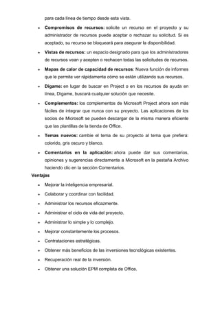 para cada línea de tiempo desde esta vista.
• Compromisos de recursos: solicite un recurso en el proyecto y su
administrador de recursos puede aceptar o rechazar su solicitud. Si es
aceptado, su recurso se bloqueará para asegurar la disponibilidad.
• Vistas de recursos: un espacio designado para que los administradores
de recursos vean y acepten o rechacen todas las solicitudes de recursos.
• Mapas de calor de capacidad de recursos: Nueva función de informes
que le permite ver rápidamente cómo se están utilizando sus recursos.
• Dígame: en lugar de buscar en Project o en los recursos de ayuda en
línea, Dígame, buscará cualquier solución que necesite.
• Complementos: los complementos de Microsoft Project ahora son más
fáciles de integrar que nunca con su proyecto. Las aplicaciones de los
socios de Microsoft se pueden descargar de la misma manera eficiente
que las plantillas de la tienda de Office.
• Temas nuevos: cambie el tema de su proyecto al tema que prefiera:
colorido, gris oscuro y blanco.
• Comentarios en la aplicación: ahora puede dar sus comentarios,
opiniones y sugerencias directamente a Microsoft en la pestaña Archivo
haciendo clic en la sección Comentarios.
Ventajas
• Mejorar la inteligencia empresarial.
• Colaborar y coordinar con facilidad.
• Administrar los recursos eficazmente.
• Administrar el ciclo de vida del proyecto.
• Administrar lo simple y lo complejo.
• Mejorar constantemente los procesos.
• Contrataciones estratégicas.
• Obtener más beneficios de las inversiones tecnológicas existentes.
• Recuperación real de la inversión.
• Obtener una solución EPM completa de Office.
 