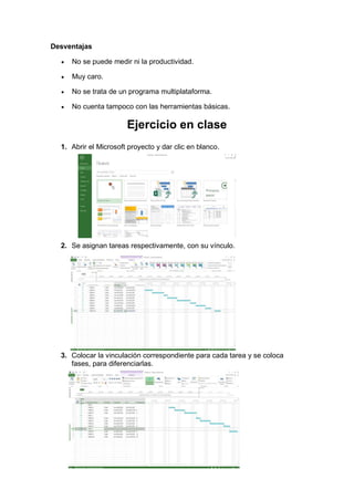 Desventajas
• No se puede medir ni la productividad.
• Muy caro.
• No se trata de un programa multiplataforma.
• No cuenta tampoco con las herramientas básicas.
Ejercicio en clase
1. Abrir el Microsoft proyecto y dar clic en blanco.
2. Se asignan tareas respectivamente, con su vínculo.
3. Colocar la vinculación correspondiente para cada tarea y se coloca
fases, para diferenciarlas.
 