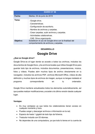DESARROLLO
Google Drive
¿Qué es Google drive?
Google Drive es el lugar donde se accede a todos tus archivos, incluidos los
documentos de Google Docs. y los archivos locales que Utiliza Google Drive para
guardar todo tipo de archivos, incluidos documentos, presentaciones, música,
fotos y vídeos. Puedes abrir muchos tipos de archivo directamente en tu
navegador, incluidos los archivos PDF, archivos Microsoft Office, vídeos de alta
definición y muchos tipos de archivos de imagen, aunque no tengas instalado el
programa correspondiente en tu ordenador.
Google Drive mantiene actualizados todos los elementos automáticamente, así
que puedes realizar modificaciones y acceder a la última versión desde cualquier
lugar.
Ventajas:
• Es muy ventajoso ya que todos los colaboradores tienen acceso en
cualquier momento y hora.
• Puedes cargar y descargar archivos e información en la red.
• Espacio de hasta 1 gigabit de todo tipo de ficheros.
• Traductor incluido con 53 idiomas.
• No dependes de una computadora, ya que todo lo tienes en tu cuenta de
DIARIO N° 08
Fecha: Martes, 04 de junio de 2019
Tema: - Google drive.
- Características.
- Configuración de escritorio.
- Nombre de archivos y carpetas.
- Crear carpetas, subir archivos y carpetas.
- Actividades colaborativas.
- CAE: Drive organizando.
Objetivo: Establecer el uso de Google drive con la finalidad del
comportamiento de archivos y carpetas.
 
