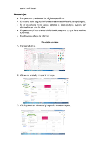 correo en internet.
Desventajas:
• Las personas pueden ver las páginas que utilizas.
• El usuario no es seguro si no creas una buena contraseña para protegerlo.
• Si el documento tiene varios editores o colaboradores pudiera ser
eliminados por uno de ellos.
• Es poco complicado el entendimiento del programa porque tiene muchas
funciones.
• Es obligatorio el uso de internet.
Ejercicio en clase
1. Ingresar al drive.
2. Cilc en mi unidad y compartir conmigo.
3. Clic izquierdo en mi unidad y luego cilc en crear carpeta.
 
