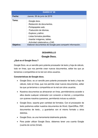 DESARROLLO
Google Docs.
¿Qué es el Google Docs.?
Google Docs. es un sencillo pero potente procesador de texto y hoja de cálculo,
todo en línea, que nos permite crear nuevos documentos, editar los que ya
teníamos o compartirlos en la red con otros usuarios.
Características de Google docs.
• Google Docs. es un sencillo pero potente procesador de texto y hoja de
cálculo, todo en línea, que nos permite crear nuevos documentos, editar
los que ya teníamos o compartirlos en la red con otros usuarios.
• Nuestros documentos se almacenan en línea, permitiéndonos acceder a
ellos desde cualquier ordenador con conexión a internet, y compartirlos
con quienes nosotros queramos, permitiendo incluso su edición.
• Google Docs. soporta gran cantidad de formatos. Con el procesador de
texto podremos editar nuestros documentos de Word, OpenOffice, PDF,
documentos de texto... y guardarlos con el mismo formato u otros
distintos.
• Google Docs. es una herramienta totalmente gratuita.
• Para poder utilizar Google Docs. debemos tener una cuenta Google
(cuenta de correo Gmail).
DIARIO N° 09
Fecha: Jueves, 06 de junio de 2019
Tema: - Google docs.
- Redacción de documentos.
- Portapapeles web.
- Traducción de idiomas.
- Explorar y definir.
- Listas formatos plantillas.
- Insertar imágenes, tablas.
- Actividad colaborativa y CAE.
Objetivo: Elaborar documentos de Google para compartir información.
 