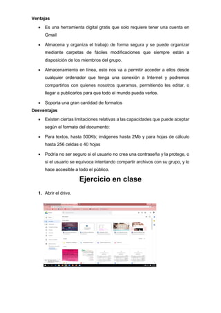 Ventajas
• Es una herramienta digital gratis que solo requiere tener una cuenta en
Gmail
• Almacena y organiza el trabajo de forma segura y se puede organizar
mediante carpetas de fáciles modificaciones que siempre están a
disposición de los miembros del grupo.
• Almacenamiento en línea, esto nos va a permitir acceder a ellos desde
cualquier ordenador que tenga una conexión a Internet y podremos
compartirlos con quienes nosotros queramos, permitiendo les editar, o
llegar a publicarlos para que todo el mundo pueda verlos.
• Soporta una gran cantidad de formatos
Desventajas
• Existen ciertas limitaciones relativas a las capacidades que puede aceptar
según el formato del documento:
• Para textos, hasta 500Kb; imágenes hasta 2Mb y para hojas de cálculo
hasta 256 celdas o 40 hojas
• Podría no ser seguro si el usuario no crea una contraseña y la protege, o
si el usuario se equivoca intentando compartir archivos con su grupo, y lo
hace accesible a todo el público.
Ejercicio en clase
1. Abrir el drive.
 