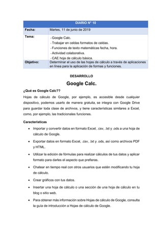 DESARROLLO
Google Calc.
¿Qué es Google Calc??
Hojas de cálculo de Google, por ejemplo, es accesible desde cualquier
dispositivo, podemos usarlo de manera gratuita, se integra con Google Drive
para guardar toda clase de archivos, y tiene características similares a Excel,
como, por ejemplo, las tradicionales funciones.
Características
• Importar y convertir datos en formato Excel, .csv, .txt y .ods a una hoja de
cálculo de Google.
• Exportar datos en formato Excel, .csv, .txt y .ods, así como archivos PDF
y HTML.
• Utilizar la edición de fórmulas para realizar cálculos de tus datos y aplicar
formato para darles el aspecto que prefieras.
• Chatear en tiempo real con otros usuarios que estén modificando tu hoja
de cálculo.
• Crear gráficos con tus datos.
• Insertar una hoja de cálculo o una sección de una hoja de cálculo en tu
blog o sitio web.
• Para obtener más información sobre Hojas de cálculo de Google, consulta
la guía de introducción a Hojas de cálculo de Google.
DIARIO N° 10
Fecha: Martes, 11 de junio de 2019
Tema: - Google Calc.
- Trabajar en celdas formatos de celdas.
- Funciones de texto matemáticas fecha, hora.
- Actividad colaborativa.
- CAE hoja de cálculo básica.
Objetivo: Determinar el uso de las hojas de cálculo a través de aplicaciones
en línea para la aplicación de formas y funciones.
 