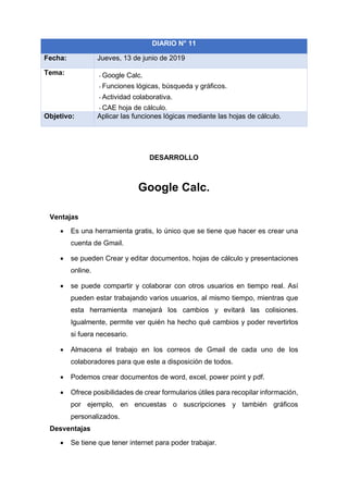 DESARROLLO
Google Calc.
Ventajas
• Es una herramienta gratis, lo único que se tiene que hacer es crear una
cuenta de Gmail.
• se pueden Crear y editar documentos, hojas de cálculo y presentaciones
online.
• se puede compartir y colaborar con otros usuarios en tiempo real. Así
pueden estar trabajando varios usuarios, al mismo tiempo, mientras que
esta herramienta manejará los cambios y evitará las colisiones.
Igualmente, permite ver quién ha hecho qué cambios y poder revertirlos
si fuera necesario.
• Almacena el trabajo en los correos de Gmail de cada uno de los
colaboradores para que este a disposición de todos.
• Podemos crear documentos de word, excel, power point y pdf.
• Ofrece posibilidades de crear formularios útiles para recopilar información,
por ejemplo, en encuestas o suscripciones y también gráficos
personalizados.
Desventajas
• Se tiene que tener internet para poder trabajar.
DIARIO N° 11
Fecha: Jueves, 13 de junio de 2019
Tema: - Google Calc.
- Funciones lógicas, búsqueda y gráficos.
- Actividad colaborativa.
- CAE hoja de cálculo.
Objetivo: Aplicar las funciones lógicas mediante las hojas de cálculo.
 