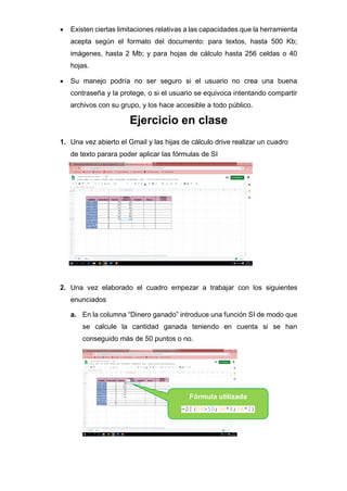 • Existen ciertas limitaciones relativas a las capacidades que la herramienta
acepta según el formato del documento: para textos, hasta 500 Kb;
imágenes, hasta 2 Mb; y para hojas de cálculo hasta 256 celdas o 40
hojas.
• Su manejo podría no ser seguro si el usuario no crea una buena
contraseña y la protege, o si el usuario se equivoca intentando compartir
archivos con su grupo, y los hace accesible a todo público.
Ejercicio en clase
1. Una vez abierto el Gmail y las hijas de cálculo drive realizar un cuadro
de texto parara poder aplicar las fórmulas de SI
2. Una vez elaborado el cuadro empezar a trabajar con los siguientes
enunciados
a. En la columna “Dinero ganado” introduce una función SI de modo que
se calcule la cantidad ganada teniendo en cuenta si se han
conseguido más de 50 puntos o no.
Fórmula utilizada
=SI(D4>50;D4*4;D4*2)
 