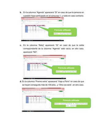 b. En la columna “Agenda” aparecerá “SI” en caso de que la persona en
cuestión haya participado en el concurso 1, y nada en caso contrario.
c. En la columna “Reloj” aparecerá “SI” en caso de que la celda
correspondiente de la columna “Agenda” esté vacía; en otro caso,
aparecerá “NO”.
d. En la columna “Premio extra” aparecerá “Viaje a París” en caso de que
se hayan conseguido más de 100 ptos., y “Otra vez será”, en otro caso.
Fórmula utilizada
=SI(C4=1;"SI";"")
Fórmula utilizada
=SI(F4="";"SI";"NO")
Fórmula utilizada
=SI(D4>100;"VIAJE A PARIS";"OTRA
VEZ SERA")
 