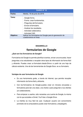 DESARROLLO
formularios de Google
¿Qué son los formularios de Google?
Formularios de Google te permite planificar eventos, enviar una encuesta, hacer
preguntas a tus estudiantes o recopilar otros tipos de información de forma fácil
y eficiente. Puedes crear un formulario desde Drive o a partir de una hoja de
cálculo existente. Una de las herramientas de Google Docs. es su formulario.
Ventajas de usar formularios de Google
• Es una herramienta gratis, a través de Internet, que permite recopilar
información de forma fácil y eficiente.
• Con los formularios de Google puedes crear en minutos encuestas y
formularios para dar una clase, una charla o para preguntar a tus clientes
y/o colaboradores.
• Para empezar a usarlos, sólo necesitas una cuenta de Google, la misma
con la que accedes a Gmail, YouTube o Google Drive.
• La interfaz es muy fácil de usar. Cualquier usuario con conocimiento
promedio de la computadora puede crear formularios y desplegarlo.
DIARIO N° 12
Fecha: Martes, 18 de junio de 2019
Tema: - Google forms.
- Forms: crear fundamentos.
- Preguntas del formulario.
- Enviar el formulario.
- Analizar los resultados.
- Actividad colaborativa.
- Actividad CAE.
Objetivo: Aplicar los formularios de Google para la generación de
cuestionarios en línea.
 