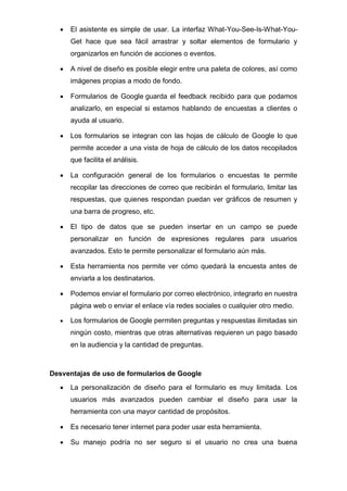 • El asistente es simple de usar. La interfaz What-You-See-Is-What-You-
Get hace que sea fácil arrastrar y soltar elementos de formulario y
organizarlos en función de acciones o eventos.
• A nivel de diseño es posible elegir entre una paleta de colores, así como
imágenes propias a modo de fondo.
• Formularios de Google guarda el feedback recibido para que podamos
analizarlo, en especial si estamos hablando de encuestas a clientes o
ayuda al usuario.
• Los formularios se integran con las hojas de cálculo de Google lo que
permite acceder a una vista de hoja de cálculo de los datos recopilados
que facilita el análisis.
• La configuración general de los formularios o encuestas te permite
recopilar las direcciones de correo que recibirán el formulario, limitar las
respuestas, que quienes respondan puedan ver gráficos de resumen y
una barra de progreso, etc.
• El tipo de datos que se pueden insertar en un campo se puede
personalizar en función de expresiones regulares para usuarios
avanzados. Esto te permite personalizar el formulario aún más.
• Esta herramienta nos permite ver cómo quedará la encuesta antes de
enviarla a los destinatarios.
• Podemos enviar el formulario por correo electrónico, integrarlo en nuestra
página web o enviar el enlace vía redes sociales o cualquier otro medio.
• Los formularios de Google permiten preguntas y respuestas ilimitadas sin
ningún costo, mientras que otras alternativas requieren un pago basado
en la audiencia y la cantidad de preguntas.
Desventajas de uso de formularios de Google
• La personalización de diseño para el formulario es muy limitada. Los
usuarios más avanzados pueden cambiar el diseño para usar la
herramienta con una mayor cantidad de propósitos.
• Es necesario tener internet para poder usar esta herramienta.
• Su manejo podría no ser seguro si el usuario no crea una buena
 
