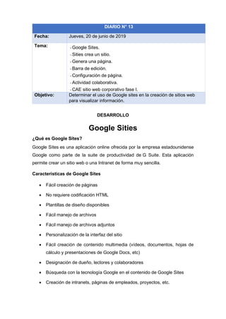 DESARROLLO
Google Sities
¿Qué es Google Sites?
Google Sites es una aplicación online ofrecida por la empresa estadounidense
Google como parte de la suite de productividad de G Suite. Esta aplicación
permite crear un sitio web o una Intranet de forma muy sencilla.
Características de Google Sites
• Fácil creación de páginas
• No requiere codificación HTML
• Plantillas de diseño disponibles
• Fácil manejo de archivos
• Fácil manejo de archivos adjuntos
• Personalización de la interfaz del sitio
• Fácil creación de contenido multimedia (vídeos, documentos, hojas de
cálculo y presentaciones de Google Docs, etc)
• Designación de dueño, lectores y colaboradores
• Búsqueda con la tecnología Google en el contenido de Google Sites
• Creación de intranets, páginas de empleados, proyectos, etc.
DIARIO N° 13
Fecha: Jueves, 20 de junio de 2019
Tema: - Google Sites.
- Sities crea un sitio.
- Genera una página.
- Barra de edición.
- Configuración de página.
- Actividad colaborativa.
- CAE sitio web corporativo fase I.
Objetivo: Determinar el uso de Google sites en la creación de sitios web
para visualizar información.
 