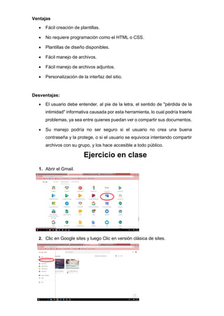 Ventajas
• Fácil creación de plantillas.
• No requiere programación como el HTML o CSS.
• Plantillas de diseño disponibles.
• Fácil manejo de archivos.
• Fácil manejo de archivos adjuntos.
• Personalización de la interfaz del sitio.
Desventajas:
• El usuario debe entender, al pie de la letra, el sentido de "pérdida de la
intimidad" informativa causada por esta herramienta, lo cual podría traerle
problemas, ya sea entre quienes puedan ver o compartir sus documentos.
• Su manejo podría no ser seguro si el usuario no crea una buena
contraseña y la protege, o si el usuario se equivoca intentando compartir
archivos con su grupo, y los hace accesible a todo público.
Ejercicio en clase
1. Abrir el Gmail.
2. Clic en Google sites y luego Clic en versión clásica de sites.
 