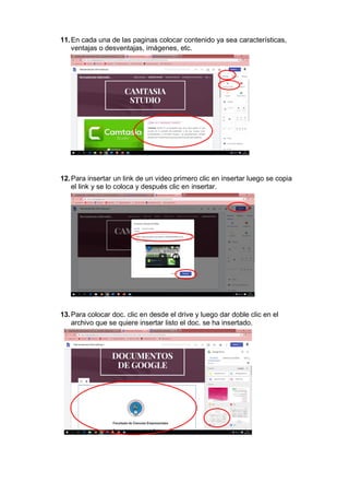 11.En cada una de las paginas colocar contenido ya sea características,
ventajas o desventajas, imágenes, etc.
12.Para insertar un link de un video primero clic en insertar luego se copia
el link y se lo coloca y después clic en insertar.
13.Para colocar doc. clic en desde el drive y luego dar doble clic en el
archivo que se quiere insertar listo el doc. se ha insertado.
 
