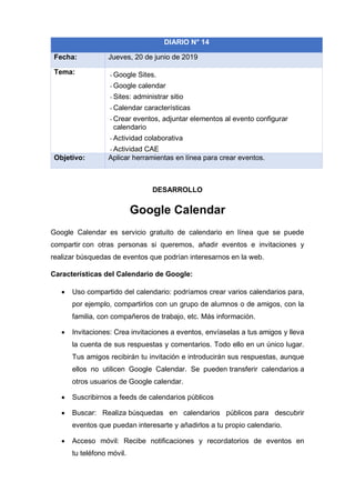 DESARROLLO
Google Calendar
Google Calendar es servicio gratuito de calendario en línea que se puede
compartir con otras personas si queremos, añadir eventos e invitaciones y
realizar búsquedas de eventos que podrían interesarnos en la web.
Características del Calendario de Google:
• Uso compartido del calendario: podríamos crear varios calendarios para,
por ejemplo, compartirlos con un grupo de alumnos o de amigos, con la
familia, con compañeros de trabajo, etc. Más información.
• Invitaciones: Crea invitaciones a eventos, envíaselas a tus amigos y lleva
la cuenta de sus respuestas y comentarios. Todo ello en un único lugar.
Tus amigos recibirán tu invitación e introducirán sus respuestas, aunque
ellos no utilicen Google Calendar. Se pueden transferir calendarios a
otros usuarios de Google calendar.
• Suscribirnos a feeds de calendarios públicos
• Buscar: Realiza búsquedas en calendarios públicos para descubrir
eventos que puedan interesarte y añadirlos a tu propio calendario.
• Acceso móvil: Recibe notificaciones y recordatorios de eventos en
tu teléfono móvil.
DIARIO N° 14
Fecha: Jueves, 20 de junio de 2019
Tema: - Google Sites.
- Google calendar
- Sites: administrar sitio
- Calendar características
- Crear eventos, adjuntar elementos al evento configurar
calendario
- Actividad colaborativa
- Actividad CAE
Objetivo: Aplicar herramientas en línea para crear eventos.
 