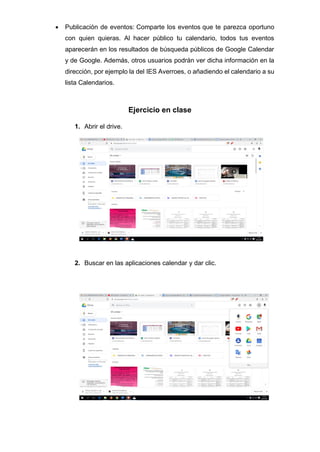 • Publicación de eventos: Comparte los eventos que te parezca oportuno
con quien quieras. Al hacer público tu calendario, todos tus eventos
aparecerán en los resultados de búsqueda públicos de Google Calendar
y de Google. Además, otros usuarios podrán ver dicha información en la
dirección, por ejemplo la del IES Averroes, o añadiendo el calendario a su
lista Calendarios.
Ejercicio en clase
1. Abrir el drive.
2. Buscar en las aplicaciones calendar y dar clic.
 