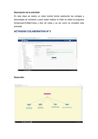 Descripción de la actividad
En esta clase se realizo un video tutorial donde explicando las ventajas y
desventajas de camtasia y parar poder realizar el video se utilizó el programa
Screencast-O-MaticTarea y bloc de notas y es así como se completo esta
actividad
ACTIVIDAD COLABORATIVA Nº 5
Desarrollo:
 