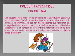PRESENTACION DEL 
PROBLEMA 
Los educandos del grado 1° de primaria de la Institución Educativa 
Rural Hermano Daniel, presentan apatía y desmotivación por la 
lectura y la escritura, ya que son niños pequeños que requieren del 
acompañamiento de sus padres en la realización de sus actividades 
académicas y al carecer de esta influye notoriamente en su mala 
pronunciación, redacción pobre e incoherente, omisión en algunas 
letras al escribir. 
 