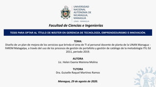 Facultad de Ciencias e Ingenierías
TEMA:
Diseño de un plan de mejora de los servicios que brinda el área de TI al personal docente de planta de la UNAN Managua -
FAREM Matagalpa, a través del uso de los procesos de gestión de portafolio y gestión de catálogo de la metodología ITIL Ed
2011, periodo 2019.
AUTORA
Lic. Helen Exania Mairena Molina
TUTORA
Dra. Guiselle Raquel Martínez Ramos
Managua, 29 de agosto de 2020.
TESIS PARA OPTAR AL TÍTULO DE MÁSTER EN GERENCIA DE TECNOLOGÍA, EMPRENDEDURISMO E INNOVACIÓN.
 