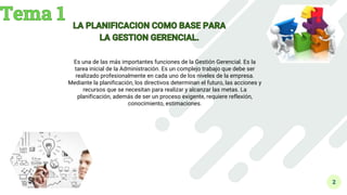 2
Es una de las más importantes funciones de la Gestión Gerencial. Es la
tarea inicial de la Administración. Es un complejo trabajo que debe ser
realizado profesionalmente en cada uno de los niveles de la empresa.
Mediante la planificación, los directivos determinan el futuro, las acciones y
recursos que se necesitan para realizar y alcanzar las metas. La
planificación, además de ser un proceso exigente, requiere reflexión,
conocimiento, estimaciones.
 