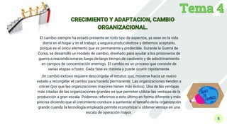5
El cambio siempre ha estado presente en todo tipo de aspectos, ya sean en la vida
diaria en el hogar y en el trabajo, y seguirá produciéndose y debemos aceptarlo,
porque es el único elemento que es permanente y predecible. Durante la Guerra de
Corea, se desarrolló un modelo de cambio, diseñado para ayudar a los prisioneros de
guerra a reacondicionarse, luego de largo tiempo de cautiverio y de adoctrinamiento
en campos de concentración enemigo. El cambio es un proceso que consiste de
varias etapas o fases. Cada fase es distinta y puede ocurrir rápidamente.
Un cambio exitoso requiere descongelar el estatus quo, moverse hacia un nuevo
estado y recongelar el cambio para hacerlo permanente. Las organizaciones tienden a
crecer (por que las organizaciones mayores tienen más éxitos). Una de las ventajas
más citadas de las organizaciones grandes es que permiten utilizar las ventajas de la
producción a gran escala. Podemos referirnos a esto último en forma diferente y más
precisa diciendo que el crecimiento conduce a aumentar el tamaño de la organización
grande cuando la tecnología empleada permite economizar u obtener ventaja en una
escala de operación mayor.
 