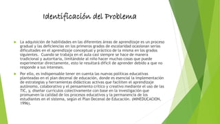 Identificación del Problema
 La adquisición de habilidades en las diferentes áreas de aprendizaje es un proceso
gradual y las deficiencias en los primeros grados de escolaridad ocasionan serias
dificultades en el aprendizaje conceptual y práctico de la misma en los grados
siguientes. Cuando se trabaja en el aula casi siempre se hace de manera
tradicional y autoritaria, limitándole al niño hacer muchas cosas que puede
experimentar directamente, esto le resultará difícil de aprender debido a que no
responde a sus intereses.
 Por ello, es indispensable tener en cuenta las nuevas políticas educativas
planteadas en el plan decenal de educación, donde es esencial la implementación
de estrategias y herramientas didácticas activas que faciliten el aprendizaje
autónomo, colaborativo y el pensamiento crítico y creativo mediante el uso de las
TIC, y, diseñar currículos colectivamente con base en la investigación que
promueven la calidad de los procesos educativos y la permanencia de los
estudiantes en el sistema, según el Plan Decenal de Educación. (MINEDUCACION,
1996).
 