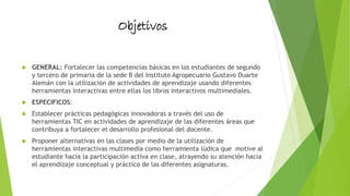Objetivos
 GENERAL: Fortalecer las competencias básicas en los estudiantes de segundo
y tercero de primaria de la sede B del Instituto Agropecuario Gustavo Duarte
Alemán con la utilización de actividades de aprendizaje usando diferentes
herramientas interactivas entre ellas los libros interactivos multimediales.
 ESPECIFICOS:
 Establecer prácticas pedagógicas innovadoras a través del uso de
herramientas TIC en actividades de aprendizaje de las diferentes áreas que
contribuya a fortalecer el desarrollo profesional del docente.
 Proponer alternativas en las clases por medio de la utilización de
herramientas interactivas multimedia como herramienta lúdica que motive al
estudiante hacia la participación activa en clase, atrayendo su atención hacia
el aprendizaje conceptual y práctico de las diferentes asignaturas.
 