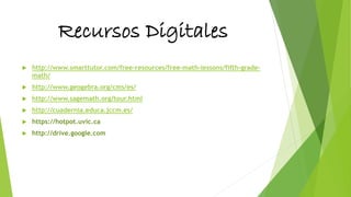 Recursos Digitales
 http://www.smarttutor.com/free-resources/free-math-lessons/fifth-grade-
math/
 http://www.geogebra.org/cms/es/
 http://www.sagemath.org/tour.html
 http://cuadernia.educa.jccm.es/
 https://hotpot.uvic.ca
 http://drive.google.com
 