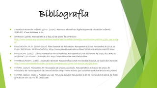 Bibliografía
 Colectivo Educación Infantil y TIC. (2014). Recursos educativos digitales para la educación infantil
(REDEI). Zona Próxima, 1-21.
 UNESCO (2008). Recuperado el 2 de Julio de 2008, de UNESCO:
http://www.unesco.org/culture/natlaws/media/pdf/colombia/colombia_constitucion_politica_1991_spa_orof.p
df
 EDUCACION, M. D. (2006-2016). Plan Decenal de Educacion. Recuperado el 15 de Noviembre de 2013, de
PLAN DECENAL DE EDUCACION: http://www.plandecenal.edu.co/html/1726/w3-article-166057.html
 EDUCALIM. (2011). Libros Interactivos Multimediales. Recuperado el 3 de Diciembre de 2013, de LIBROS
INTERACTIVOS MULTIMEDIALES: http://www.educalim.com/cinicio.htm
 MINEDUCACION. (1996). Colombia Aprende. Recuperado el 18 de Noviembre de 2013, de Colombia Aprende:
http://www.colombiaaprende.edu.co/html/competencias/1746/w3-article-249258.html
 MINTIC. (2010). Ministerio de Tecnologias de la Comunicación. Recuperado el 2 de Julio de 2013, de
Ministerio de Tecnologias de la Comunicación: http://www.mintic.gov.co/portal/604/w3-article-3627.html
 MINTIC. (2011). Crear y Publicar con las TIC en la escuela. Recuperado el 15 de Noviembre de 2013, de Crear
y Publicar con las TIC en la escuela:
 